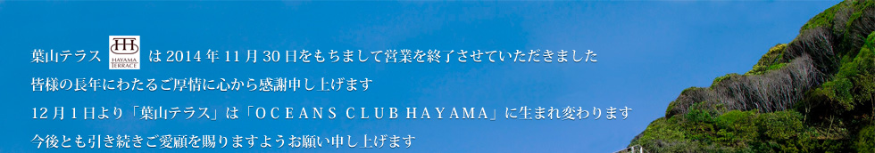 葉山テラスは2014年11月30日をもちまして営業を終了させていただきました皆様の長年にわたるご厚情に心から感謝申し上げます12月1日より「葉山テラス」は「ＯＣＥＡＮＳ ＣＬＵＢ ＨＡＹＡＭＡ」に生まれ変わります今後とも引き続きご愛顧を賜りますようお願い申し上げます